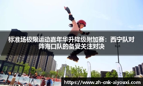 标准场极限运动嘉年华升降级附加赛：西宁队对阵海口队的备受关注对决